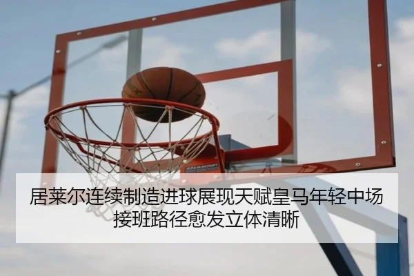 居莱尔连续制造进球展现天赋皇马年轻中场接班路径愈发立体清晰