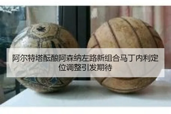 阿尔特塔酝酿阿森纳左路新组合马丁内利定位调整引发期待