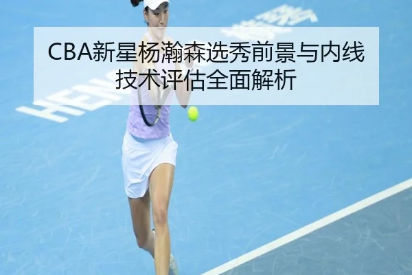 CBA新星杨瀚森选秀前景与内线技术评估全面解析