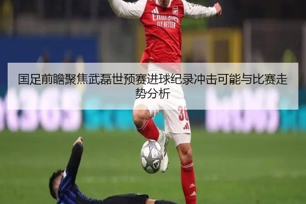 国足前瞻聚焦武磊世预赛进球纪录冲击可能与比赛走势分析